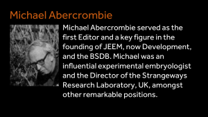 Michael Abercrombie - Michael Abercrombie served as the first Editor and a key figure in the founding of JEEM, now Development, and the BSDB. Michael was an influential experimental embryologist and the Director of the Strangeways Research Laboratory, UK, amongst other remarkable positions.