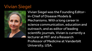 Vivian Siegel - Vivian Siegel was the Founding Editor-in-Chief of Disease Models & Mechanisms. With a long career in science communication, education and outreach, and as editor of leading scientific journals, Vivian is currently a lecturer at MIT and a Research Professor of Medicine at Vanderbilt University, USA. 