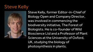 Steve Kelly - Steve Kelly, former Editor-in-Chief of Biology Open and Company Director, was involved in commencing the biodiversity initiative, The Forest of Biologists. He is co-founder of Wild Bioscience Ltd and a Professor of Plant Sciences at the University of Oxford, UK, studying the biology of photosynthesis in plants.