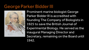 George Parker Bidder III - Prominent marine biologist George Parker Bidder III is accredited with founding The Company of Biologists in 1925 to save the British Journal of Experimental Biology. He served as the inaugural Managing Director and Secretary, remaining on the Board until 1942.