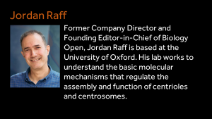 Jordan Raff - Former Company Director and Founding Editor-in-Chief of Biology Open, Jordan Raff is based at the University of Oxford. His lab works to understand the basic molecular mechanisms that regulate the assembly and function of centrioles and centrosomes.