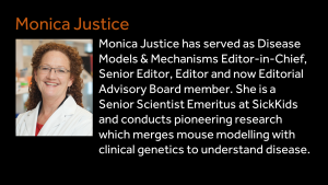 Monica Justice - Monica Justice - Monica Justice has served as Disease Models & Mechanisms Editor-in-Chief, Senior Editor, Editor and now Editorial Advisory Board member. She is a Senior Scientist Emeritus at SickKids and conducts pioneering research which merges mouse modelling with clinical genetics to understand disease.