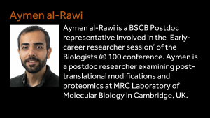 Aymen al-Rawi - Aymen al-Rawi is a BSCB Postdoc representative involved in the ‘Early-career researcher session’ of the Biologists @ 100 conference. Aymen is a postdoc researcher examining post-translational modifications and proteomics at MRC Laboratory of Molecular Biology in Cambridge, UK. 