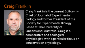 Craig Franklin - Craig Franklin is the current Editor-in-Chief of Journal of Experimental Biology and former President of the Society for Experimental Biology. Based at The University of Queensland, Australia, Craig is a comparative and ecological physiologist, with a particular focus on conservation physiology. 