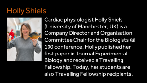 Holly Shiels - Cardiac physiologist Holly Shiels (University of Manchester, UK) is a Company Director and Organisation Committee Chair for the Biologists @ 100 conference. Holly published her first paper in Journal Experimental Biology and received a Travelling Fellowship. Today, her students are also Travelling Fellowship recipients. 