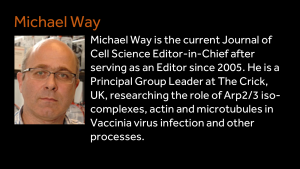 Michael Way - Michael Way is the current Journal of Cell Science Editor-in-Chief after serving as an Editor since 2005. He is a Principal Group Leader at The Crick, UK, researching the role of Arp2/3 iso-complexes, actin and microtubules in Vaccinia virus infection and other processes. 